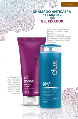 O Gel Fixador Dux
promove fixação
de longa duração e
ajuda a você criar
os mais diversos
penteados. Sua
fórmula exclusiva
controla seu look
para uma modela-
gem incrível.
Indicado no tratamento da caspa.
Resultados desde as primeiras
aplicações.
Elevado poder anti-óleo.
Controla o excesso de oleosidade,
nutre e hidrata cada fio de cabelo
e promove uma ótima sensação
de limpeza.
SHAMPOO ANTICASPA
CLEAR DUX
GEL FIXADOR+
125
Linha Capilar
 