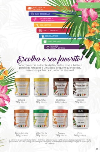 Saboroso e com nutrientes balanceados, esse substituto
parcial de refeições é um aliado de quem quer perder,
manter ou ganhar peso de forma saudável.
Escolha o seu favorito!
ALTO TEOR DE
PROTEÍNAS
12 VITAMINAS E
11 SAIS MINERAIS
RICO EM
CHIA + QUINOA
RICO EM FIBRAS
SEM GLÚTEN
ZERO COLESTEROL
ZERO LACTOSE
ZERO FRUTOSE
Banana
748g (26.4 oz)
2 colheres de sopa do Shake i9 Life + 250 ml de leite desnatado = 218 calorias. Cada porção contém: 17g de
proteína de alto valor biológico e 590mg de cálcio (mais da metade recomendada para ingestão diária que é
de 1000mg).
Baunilha
748g (26.4 oz)
Milho Verde
748g (26.4 oz)
Doce de Leite
748g (26.4 oz)
Chocolate
748g (26.4 oz)
Paçoca
748g (26.4 oz)
Coco
748g (26.4 oz)
Cookies
748g (26.4 oz)
23
Nutrição
 