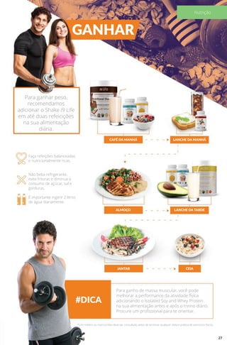 GANHAR
#DICA
CAFÉ DA MANHÃ
ALMOÇO
JANTAR
LANCHE DA MANHÃ
LANCHE DA TARDE
CEIA
Para ganhar peso,
recomendamos
adicionar o Shake i9 Life
em até duas refeicições
na sua alimentação
diária.
Faça refeições balanceadas
e nutricionalmente ricas.
Não beba refrigerante,
evite frituras e diminua o
consumo de açúcar, sal e
gorduras.
É importante ingerir 2 litros
de água diariamente.
Para ganho de massa muscular, você pode
melhorar a performance da atividade física
adicionando o Isolated Soy and Whey Protein
na sua alimentação antes e após o treino diário.
Procure um profissional para te orientar.
*Um médico ou nutricionista deve ser consultado antes de se iniciar qualquer dieta e prática de exercícios físicos.
27
Nutrição
 
