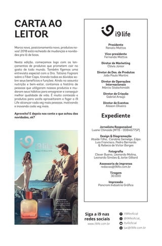 Siga a i9 nas
redes sociais
/i9lifeoficial
@i9lifeoficial_
/tvi9oficial
sac@i9life.com.br
www.i9life.com.br
CARTA AO
LEITOR
Marca nova, posicionamento novo, produtos no-
vos! 2018 está recheado de mudanças e novida-
des pra lá de boas.
Nesta edição, começamos logo com os lan-
çamentos de produtos que prometem cair no
gosto de todo mundo. Também fizemos uma
entrevista especial com a Dra. Tatiana Fagnani
sobre o Fiber Caps, tirando todas as dúvidas so-
bre seus benefícios e funções. Ainda no assunto
nutrição e bem-estar, contamos a história de
pessoas que utilizaram nossos produtos e mu-
daram seus hábitos para emagrecer e conseguir
melhor qualidade de vida. É muito conteúdo e
produtos para vocês aproveitarem e fazer a i9
Life alcançar cada vez mais pessoas, motivando
e inovando cada vez mais.
Aproveite! E depois nos conte o que achou das
novidades, ok?
Presidente
Renato Mattos
Vice-presidente
Fernando Mattos
Diretor de Marketing
Clóvis Júnior
Diretor de Des. de Produtos
João Paulo Martini
Diretor de Operações
Internacionais
Márcio Stalschimidit
Diretor de Criação
Gabriel Araújo
Diretor de Eventos
Alisson Oliveira
Jornalista Responsável
Luane Chinaide (MTB - 0084677SP)
Design & Diagramação
Ataíde Filho, Carolina Gemelgo, Edpo
Luis Francisco, Pedro Bernardo
& Rebeca de Victor Borges
Fotografia
Clever Bueno, Leonardo Molina,
Leonardo Simões & Jarbe Gilliard
Assessoria de imprensa
redacao@i9life.com.br
Tiragem
30.000
Impressão
Pancrom Indústria Gráfica
Expediente
 