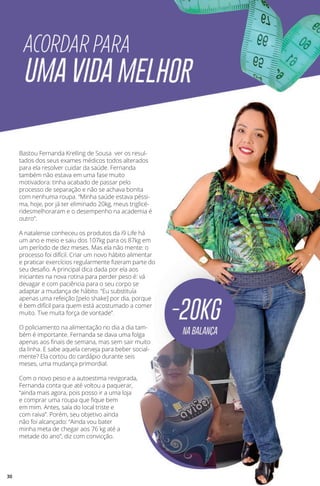 Bastou Fernanda Krelling de Sousa ver os resul-
tados dos seus exames médicos todos alterados
para ela resolver cuidar da saúde. Fernanda
também não estava em uma fase muito
motivadora: tinha acabado de passar pelo
processo de separação e não se achava bonita
com nenhuma roupa. “Minha saúde estava péssi-
ma, hoje, por já ter eliminado 20kg, meus triglicé-
ridesmelhoraram e o desempenho na academia é
outro”.
A natalense conheceu os produtos da i9 Life há
um ano e meio e saiu dos 107kg para os 87kg em
um período de dez meses. Mas ela não mente: o
processo foi difícil. Criar um novo hábito alimentar
e praticar exercícios regularmente fizeram parte do
seu desafio. A principal dica dada por ela aos
iniciantes na nova rotina para perder peso é: vá
devagar e com paciência para o seu corpo se
adaptar a mudança de hábito. “Eu substituía
apenas uma refeição [pelo shake] por dia, porque
é bem difícil para quem está acostumado a comer
muito. Tive muita força de vontade”.
O policiamento na alimentação no dia a dia tam-
bém é importante. Fernanda se dava uma folga
apenas aos finais de semana, mas sem sair muito
da linha. E sabe aquela cerveja para beber social-
mente? Ela cortou do cardápio durante seis
meses, uma mudança primordial.
Com o novo peso e a autoestima revigorada,
Fernanda conta que até voltou a paquerar,
“ainda mais agora, pois posso ir a uma loja
e comprar uma roupa que fique bem
em mim. Antes, saía do local triste e
com raiva”. Porém, seu objetivo ainda
não foi alcançado: “Ainda vou bater
minha meta de chegar aos 76 kg até a
metade do ano”, diz com convicção.
30
 