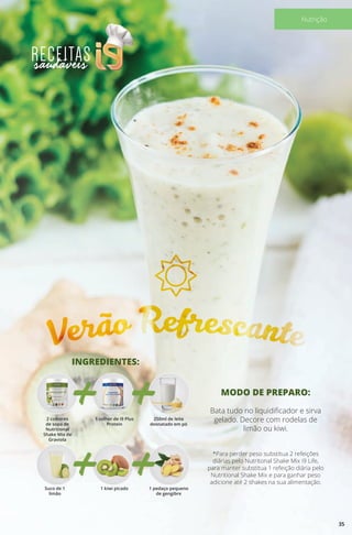 Verão Refrescante
INGREDIENTES:
Suco de 1
limão
2 colheres
de sopa de
Nutritional
Shake Mix de
Graviola
1 kiwi picado
1 colher de i9 Plus
Protein
1 pedaço pequeno
de gengibre
250ml de leite
desnatado em pó
MODO DE PREPARO:
Bata tudo no liquidificador e sirva
gelado. Decore com rodelas de
limão ou kiwi.
*Para perder peso substitua 2 refeições
diárias pelo Nutritonal Shake Mix i9 Life,
para manter substitua 1 refeição diária pelo
Nutritional Shake Mix e para ganhar peso
adicione até 2 shakes na sua alimentação.
35
Nutrição
 