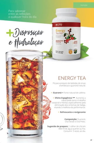 +Disposição
e Hidratação
Para saborear
entre as refeições
a qualquer hora do dia
Pó para preparo de bebidas de ervas
aromáticas e guaraná natural.
• Guaraná = Fonte natural de cafeína.
• Efeito Ergogênico a Aumenta a
capacidade para o trabalho
corporal e mental, especialmente pela
eliminação dos sintomas de fadiga,
visando a melhora da performance.
• Refrescante e revigorante
Composição: Guaraná,
Chá Verde e Chá Preto.
Sugestão de preparo: 1 colher de chá em
400 ml de água quente ou fria.
Consumir 3 vezes ao dia.
ENERGY TEA
37
Nutrição
 