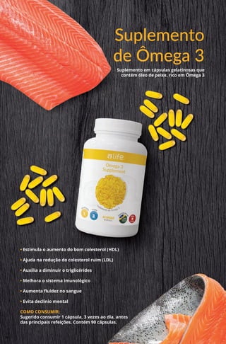 Suplemento
de Ômega 3
Suplemento em cápsulas gelatinosas que
contém óleo de peixe, rico em Ômega 3
• Estimula o aumento do bom colesterol (HDL)
• Ajuda na redução do colesterol ruim (LDL)
• Auxilia a diminuir o triglicérides
• Melhora o sistema imunológico
• Aumenta fluidez no sangue
• Evita declínio mental
COMO CONSUMIR:
Sugerido consumir 1 cápsula, 3 vezes ao dia, antes
das principais refeições. Contém 90 cápsulas.
38
 