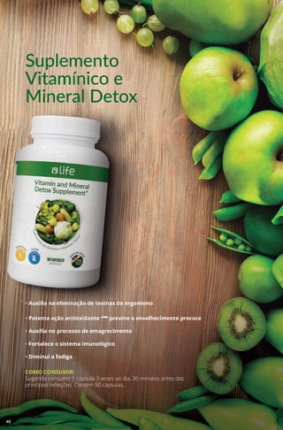 Suplemento
Vitamínico e
Mineral Detox
• Auxilia na eliminação de toxinas do organismo
• Potente ação antioxidante aprevine o envelhecimento precoce
• Auxilia no processo de emagrecimento
• Fortalece o sistema imunológico
• Diminui a fadiga
COMO CONSUMIR:
Sugerido consumir 1 cápsula 3 vezes ao dia, 30 minutos antes das
principais refeições. Contém 90 cápsulas.
40
 