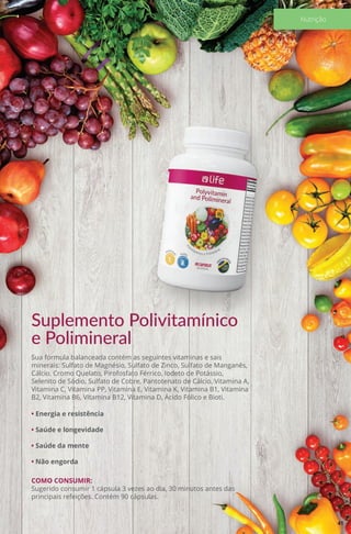 Suplemento Polivitamínico
e Polimineral
Sua fórmula balanceada contém as seguintes vitaminas e sais
minerais: Sulfato de Magnésio, Sulfato de Zinco, Sulfato de Manganês,
Cálcio, Cromo Quelato, Pirofosfato Férrico, Iodeto de Potássio,
Selenito de Sódio, Sulfato de Cobre, Pantotenato de Cálcio, Vitamina A,
Vitamina C, Vitamina PP, Vitamina E, Vitamina K, Vitamina B1, Vitamina
B2, Vitamina B6, Vitamina B12, Vitamina D, Ácido Fólico e Bioti.
• Energia e resistência
• Saúde e longevidade
• Saúde da mente
• Não engorda
COMO CONSUMIR:
Sugerido consumir 1 cápsula 3 vezes ao dia, 30 minutos antes das
principais refeições. Contém 90 cápsulas.
41
Nutrição
 