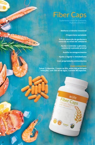 Fiber Caps
• Melhora o trânsito intestinal
• Proporciona saciedade
• Evita a absorção de gorduras e
controla os níveis de colesterol
• Ajuda a controlar a glicemia,
colesterol e pressão arterial
• Auxilia no emagrecimento
• Ajuda a regular o metabolismo
• Com propriedades antioxidantes
COMO CONSUMIR:
Tomar 2 cápsulas, 3 vezes ao dia, antes das principais
refeições, com 350 ml de água. Contém 90 cápsulas.
Suplemento a base de Quitosana,
Psyllium e Vitamina C
44
 