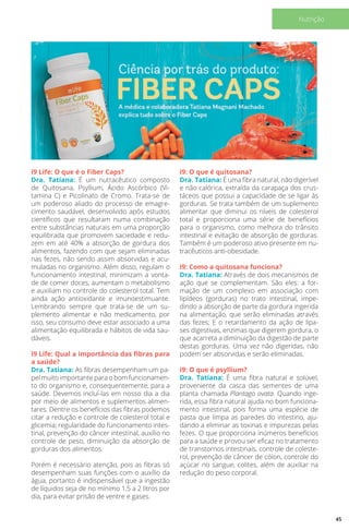 i9 Life: O que é o Fiber Caps?
Dra. Tatiana: É um nutracêutico composto
de Quitosana, Psyllium, Ácido Ascórbico (Vi-
tamina C) e Picolinato de Cromo. Trata-se de
um poderoso aliado do processo de emagre-
cimento saudável, desenvolvido após estudos
científicos que resultaram numa combinação
entre substâncias naturais em uma proporção
equilibrada que promovem saciedade e redu-
zem em até 40% a absorção de gordura dos
alimentos, fazendo com que sejam eliminadas
nas fezes, não sendo assim absorvidas e acu-
muladas no organismo. Além disso, regulam o
funcionamento intestinal, minimizam a vonta-
de de comer doces, aumentam o metabolismo
e auxiliam no controle do colesterol total. Tem
ainda ação antioxidante e imunoestimuante.
Lembrando sempre que trata-se de um su-
plemento alimentar e não medicamento, por
isso, seu consumo deve estar associado a uma
alimentação equilibrada e hábitos de vida sau-
dáveis.
i9 Life: Qual a importância das fibras para
a saúde?
Dra. Tatiana: As fibras desempenham um pa-
pel muito importante para o bom funcionamen-
to do organismo e, consequentemente, para a
saúde. Devemos incluí-las em nosso dia a dia
por meio de alimentos e suplementos alimen-
tares. Dentre os benefícios das fibras podemos
citar a redução e controle de colesterol total e
glicemia; regularidade do funcionamento intes-
tinal, prevenção do câncer intestinal, auxílio no
controle de peso, diminuição da absorção de
gorduras dos alimentos.
Porém é necessário atenção, pois as fibras só
desempenham suas funções com o auxílio da
água, portanto é indispensável que a ingestão
de líquidos seja de no mínimo 1,5 a 2 litros por
dia, para evitar prisão de ventre e gases.
i9: O que é quitosana?
Dra. Tatiana: É uma fibra natural, não digerível
e não calórica, extraída da carapaça dos crus-
táceos que possui a capacidade de se ligar às
gorduras. Se trata também de um suplemento
alimentar que diminui os níveis de colesterol
total e proporciona uma série de benefícios
para o organismo, como melhora do trânsito
intestinal e evitação de absorção de gorduras.
Também é um poderoso ativo presente em nu-
tracêuticos anti-obesidade.
i9: Como a quitosana funciona?
Dra. Tatiana: Através de dois mecanismos de
ação que se complementam. São eles: a for-
mação de um complexo em associação com
lipídeos (gorduras) no trato intestinal, impe-
dindo a absorção de parte da gordura ingerida
na alimentação, que serão eliminadas através
das fezes; E o retardamento da ação de lipa-
ses digestivas, enzimas que digerem gordura, o
que acarreta a diminuição da digestão de parte
destas gorduras. Uma vez não digeridas, não
podem ser absorvidas e serão eliminadas.
i9: O que é psyllium?
Dra. Tatiana: É uma fibra natural e solúvel,
proveniente da casca das sementes de uma
planta chamada Plantago ovata. Quando inge-
rida, essa fibra natural ajuda no bom funciona-
mento intestinal, pois forma uma espécie de
pasta que limpa as paredes do intestino, aju-
dando a eliminar as toxinas e impurezas pelas
fezes. O que proporciona inúmeros benefícios
para a saúde e provou ser eficaz no tratamento
de transtornos intestinais, controle de coleste-
rol, prevenção de câncer de cólon, controle do
açúcar no sangue, colites, além de auxiliar na
redução do peso corporal.
45
Nutrição
 
