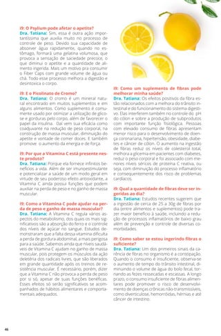 i9: O Psylium pode afetar o apetite?
Dra. Tatiana: Sim, essa é outra ação impor-
tantíssima que auxilia muito no processo de
controle de peso. Devido sua capacidade de
absorver água rapidamente, quando no es-
tômago, formará uma gelatina volumosa, que
provoca a sensação de saciedade precoce, o
que diminui o apetite e a quantidade de ali-
mento ingerida. Mais um motivo pra consumir
o Fiber Caps com grande volume de água ou
chá. Todo esse processo melhora a digestão e
desintoxica o corpo.
i9: E o Picolinato de Cromo?
Dra. Tatiana: O cromo é um mineral natu-
ral encontrado em muitos suplementos e em
alguns alimentos. Como suplemento é comu-
mente usado por otimizar a utilização de glico-
se e gorduras pelo corpo, além de favorecer o
papel da insulina. Daí vem sua eficácia como
coadjuvante na redução de peso corporal, na
construção de massa muscular, diminuição do
apetite e vontade de comer doces. E também
promove o aumento da energia e de força.
i9: Por que a Vitamina C está presente nes-
te produto?
Dra. Tatiana: Porque ela fornece infinitos be-
nefícios a vida. Além de ser imunoestimulante
e potencializar a saúde de um modo geral em
virtude de seu poderoso efeito antioxidante, a
Vitamina C ainda possui funções que podem
auxiliar na perda de peso e no ganho de massa
muscular.
i9: Como a Vitamina C pode ajudar na per-
da de peso e ganho de massa muscular?
Dra. Tatiana: A Vitamina C regula vários as-
pectos do metabolismo, dos quais os mais sig-
nificativos são a absorção do ferro e o controle
dos níveis de açúcar no sangue. Estudos de-
monstraram que a falta dessa vitamina dificulta
a perda de gordura abdominal, a mais perigosa
para a saúde. Sabemos ainda que níveis saudá-
veis de Vitamina C ajudam no ganho de massa
muscular, pois protegem os músculos da ação
deletéria dos radicais livres, que são liberados
em grande quantidade após os treinos de re-
sistência muscular. É necessário, porém, dizer
que a Vitamina C não provoca a perda de peso
por si só, apesar de suas funções benéficas.
Esses efeitos só serão significativos se acom-
panhados de hábitos alimentares e comporta-
mentais adequados.
i9: Como um suplemento de fibras pode
melhorar minha saúde?
Dra. Tatiana: Os efeitos positivos da fibra es-
tão relacionados com a melhora do trânsito in-
testinal e do funcionamento do sistema digesti-
vo. Elas interferem também no controle do pH
do cólon e sobre a produção de subprodutos
com importante função fisiológica. Pessoas
com elevado consumo de fibras apresentam
menor risco para o desenvolvimento de doen-
ça coronariana, hipertensão, obesidade, diabe-
tes e câncer de cólon. O aumento na ingestão
de fibras reduz os níveis de colesterol total,
melhora a glicemia em pacientes com diabetes,
reduz o peso corporal e foi associado com me-
nores níveis séricos de proteína C reativa, ou
seja, com diminuição do processo inflamatório
e consequentemente dos risco de problemas
cardíacos.
i9: Qual a quantidade de fibras deve ser in-
geridas ao dia?
Dra. Tatiana: Estudos recentes sugerem que
a ingestão de cerca de 25 a 30g de fibras por
dia (entre alimentos e suplementos) pode tra-
zer maior benefício à saúde, incluindo a redu-
ção de processos inflamatórios de baixo grau
além de prevenção e controle de diversas co-
morbidades.
i9: Como saber se estou ingerindo fibras o
suficiente?
Dra. Tatiana: Um dos primeiros sinais da ca-
rência de fibras no organismo é a constipação.
Quando o consumo é insuficiente, observa-se
o aumento de tempo do trânsito intestinal, di-
minuindo o volume de água do bolo fecal, tor-
nando as fezes ressecadas e escassas. A longo
prazo, o consumo insuficiente de fibras alimen-
tares pode promover o risco de desenvolvi-
mento de doenças crônicas não-transmissíveis,
como diverticulose, hemorróidas, hérnias e até
câncer de intestino.
46
 