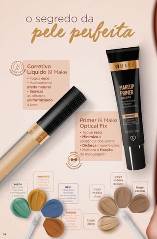 o segredo da
Corretivo
Líquido i9 Make
Primer i9 Make
Optical Fix
• Toque seco
• Acabamento
matte natural
• Suaviza
as olheiras
uniformizando
a pele
• Toque seco
• Minimiza a
aparência dos poros
• Disfarça imperfeições
• Melhora a fixação
da maquiagem
pele perfeita
verde
neutraliza
manchas
avermelhadas
e espinhas
amarelo
neutraliza
manchas e
olheiras
arroxeadas azul
neutraliza
manchas
amarronzadas
como olheiras
e sardas.
laranja
disfarça o tom
de olheiras
azuladas
e mais
profundas.
bege
médio
claro
bege
médio
escuro
bege
escuro
bege
claro
54
 