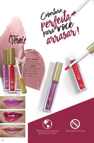 Cobertura
para vocêperfeita
arrasar!
• Brilho Intenso
•Alta cobertura
• Lábios hidratados
por até8h
•Textura cremosa
• Não escorre
•Acabamento
luxuoso
Verniz
EFEITO
Matéria prima importada
daAlemanha e EUA
Não contém chumbo
64
 