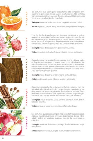 c
í
t
r
i
c
a
f
o
l
r
a
l
a
m
a
d
e
i
r
a
d
o
o
r
i
e
n
t
a
l
f
r
u
t
a
l
Os perfumes que fazem parte dessa família são compostos prin-
cipalmente por notas cítricas, suaves e refrescantes. São perfeitos
para o dia a dia e climas quentes. Devido à alta volatilidade das notas
dominantes, sua fixação não é tão forte.
Exemplo: notas de limão, mandarina, tangerina e outros cítricos.
Estilo: esportista, casual, tranquilo, dinâmico, espontâneo, enérgico.
Essa é a família de perfumes mais famosa e tradicional, e podem
apresentar notas doces ou frescas. A maioria dos perfumes femini-
nos são desse grupo. Podem aparecer na sua forma pura ou com
toque de frutas e especiarias. Dependendo de sua intensidade e
combinação, são ideais para o dia a dia, climas quentes e/ou frios.
Exemplo: notas de rosa, jasmim, gardênia, lírio, violeta.
Estilo: romântico, delicado, elegante, clássico, chique, sofisticado.
Os perfumes dessa família são marcantes e quentes. Quase todas
as fragrâncias masculinas possuem essas notas. Geralmente são
menos adocicados e podem ser acompanhados de toques orientais,
frescos e cítricos. Por apresentarem notas mais densas, sua fixação
é forte. Dependendo de sua intensidade podem ser utilizados no dia
a dia e em climas frios e quentes.
Exemplo: notas de cedro, âmbar, mogno, pinho, sândalo.
Estilo: moderno, elegante, clássico, sedutor, sofisticado.
Os perfumes dessa família costumam ser fortes, exóticos e com no-
tas adocicadas. Geralmente são compostos por especiarias e po-
dem apresentar notas com pimenta, florais e/ou de madeira. Esses
perfumes fixam melhor na pele e por isso possuem longa duração.
São ideais para se usar a noite e combinam bem com o inverno.
Exemplos: notas de canela, cravo, sândalo, patchouli, musk, âmbar,
tabaco e baunilha.
Estilo: sensual, envolvente, misterioso, sofisticado, chique.
São perfumes que se destacam pela fragrância de frutas adocicadas,
mas que mantém sua leveza e frescor. Dependendo de sua inten-
sidade, podem ser usados a qualquer hora do dia e em todas as
estações.
Exemplo: notas de framboesa, pêssego, frutas vermelhas, maçã,
lichia, melão.
Estilo: espontâneo, casual, alegre, jovem, moderno, romântico.
72
 