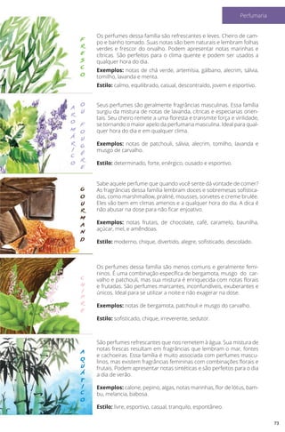 f
r
e
s
c
o
o
u
f
o
u
g
é
r
e
a
r
o
m
á
r
i
c
o
g
o
u
r
m
a
n
d
c
h
i
p
r
e
a
q
u
á
t
i
c
o
Os perfumes dessa família são refrescantes e leves. Cheiro de cam-
po e banho tomado. Suas notas são bem naturais e lembram folhas
verdes e frescor do orvalho. Podem apresentar notas marinhas e
cítricas. São perfeitos para o clima quente e podem ser usados a
qualquer hora do dia.
Exemplos: notas de chá verde, artemísia, gálbano, alecrim, sálvia,
tomilho, lavanda e menta.
Estilo: calmo, equilibrado, casual, descontraído, jovem e esportivo.
Seus perfumes são geralmente fragrâncias masculinas. Essa família
surgiu da mistura de notas de lavanda, cítricas e especiarias orien-
tais. Seu cheiro remete a uma floresta e transmite força e virilidade,
se tornando o maior apelo da perfumaria masculina. Ideal para qual-
quer hora do dia e em qualquer clima.
Exemplos: notas de patchouli, sálvia, alecrim, tomilho, lavanda e
musgo de carvalho.
Estilo: determinado, forte, enérgico, ousado e esportivo.
Sabe aquele perfume que quando você sente dá vontade de comer?
As fragrâncias dessa família lembram doces e sobremesas sofistica-
das, como marshmallow, praliné, mousses, sorvetes e creme brulée.
Eles vão bem em climas amenos e a qualquer hora do dia. A dica é
não abusar na dose para não ficar enjoativo.
Exemplos: notas frutais, de chocolate, café, caramelo, baunilha,
açúcar, mel, e amêndoas.
Estilo: moderno, chique, divertido, alegre, sofisticado, descolado.
Os perfumes dessa família são menos comuns e geralmente femi-
ninos. É uma combinação específica de bergamota, musgo do car-
valho e patchouli, mas sua mistura é enriquecida com notas florais
e frutadas. São perfumes marcantes, inconfundíveis, exuberantes e
únicos. Ideal para se utilizar a noite e não exagerar na dose.
Exemplos: notas de bergamota, patchouli e musgo do carvalho.
Estilo: sofisticado, chique, irreverente, sedutor.
São perfumes refrescantes que nos remetem à água. Sua mistura de
notas frescas resultam em fragrâncias que lembram o mar, fontes
e cachoeiras. Essa família é muito associada com perfumes mascu-
linos, mas existem fragrâncias femininas com combinações florais e
frutais. Podem apresentar notas sintéticas e são perfeitos para o dia
a dia de verão.
Exemplos: calone, pepino, algas, notas marinhas, flor de lótus, bam-
bu, melancia, babosa.
Estilo: livre, esportivo, casual, tranquilo, espontâneo.
73
Perfumaria
 