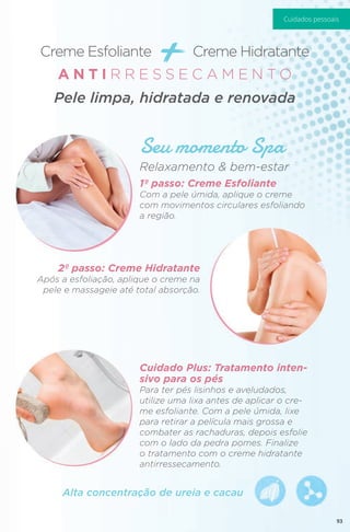 Creme Esfoliante + Creme Hidratante
Seu momento Spa
Alta concentração de ureia e cacau
Relaxamento & bem-estar
1º passo: Creme Esfoliante
Com a pele úmida, aplique o creme
com movimentos circulares esfoliando
a região.
2º passo: Creme Hidratante
Após a esfoliação, aplique o creme na
pele e massageie até total absorção.
Cuidado Plus: Tratamento inten-
sivo para os pés
Para ter pés lisinhos e aveludados,
utilize uma lixa antes de aplicar o cre-
me esfoliante. Com a pele úmida, lixe
para retirar a película mais grossa e
combater as rachaduras, depois esfolie
com o lado da pedra pomes. Finalize
o tratamento com o creme hidratante
antirressecamento.
A N T I R R E S S E C A M E N T O
Pele limpa, hidratada e renovada
93
Cuidados pessoais
 