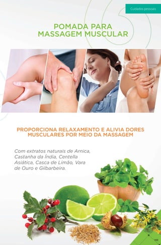 POMADA PARA
MASSAGEM MUSCULAR
PROPORCIONA RELAXAMENTO E ALIVIA DORES
MUSCULARES POR MEIO DA MASSAGEM
Com extratos naturais de Arnica,
Castanha da Índia, Centella
Asiática, Casca de Limão, Vara
de Ouro e Gilbarbeira.
103
Cuidados pessoais
 
