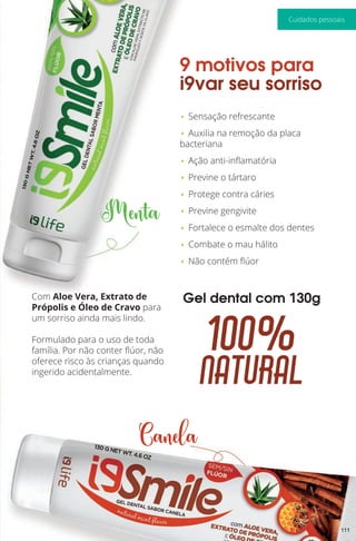 Menta
Canela
100%
natural
Gel dental com 130g
9 motivos para
i9var seu sorriso
• Sensação refrescante
• Auxilia na remoção da placa
bacteriana
• Ação anti-inflamatória
• Previne o tártaro
• Protege contra cáries
• Previne gengivite
• Fortalece o esmalte dos dentes
• Combate o mau hálito
• Não contém flúor
Com Aloe Vera, Extrato de
Própolis e Óleo de Cravo para
um sorriso ainda mais lindo.
Formulado para o uso de toda
família. Por não conter flúor, não
oferece risco às crianças quando
ingerido acidentalmente.
111
Cuidados pessoais
 