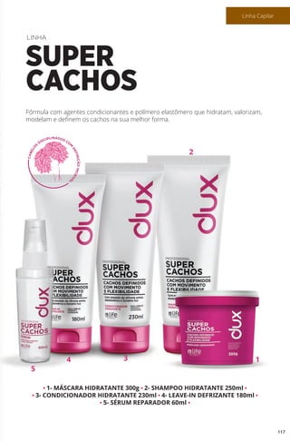 • 1- MÁSCARA HIDRATANTE 300g • 2- SHAMPOO HIDRATANTE 250ml •
• 3- CONDICIONADOR HIDRATANTE 230ml • 4- LEAVE-IN DEFRIZANTE 180ml •
• 5- SÉRUM REPARADOR 60ml •
Fórmula com agentes condicionantes e polímero elastômero que hidratam, valorizam,
modelam e definem os cachos na sua melhor forma.
LINHA
SUPER
CACHOS
5
4 13
2
117
Linha Capilar
 