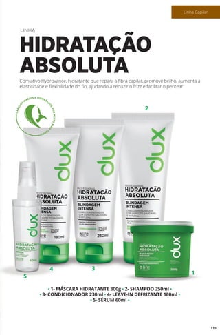 • 1- MÁSCARA HIDRATANTE 300g • 2- SHAMPOO 250ml •
• 3- CONDICIONADOR 230ml • 4- LEAVE-IN DEFRIZANTE 180ml •
• 5- SÉRUM 60ml •
Com ativo Hydrovance, hidratante que repara a fibra capilar, promove brilho, aumenta a
elasticidade e flexibilidade do fio, ajudando a reduzir o frizz e facilitar o pentear.
LINHA
HIDRATAÇÃO
ABSOLUTA
5
4
1
3
2
119
Linha Capilar
 