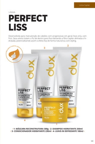 • 1- MÁSCARA RECONSTRUTORA 300g • 2- SHAMPOO HIDRATANTE 250ml
• 3- CONDICIONADOR HIDRATANTE 230ml • 4- LEAVE-IN DEFRIZANTE 180ml •
Desenvolvida para manutenção de cabelos com progressivas em geral, lisos e/ou com
frizz. Seus ativos tratam o fio de dentro para fora deixando a fibra capilar alinhada e hi-
dratada, potencializando assim o efeito liso de forma natural ou com styling.
LINHA
PERFECT
LISS
4
1
3
2
121
Linha Capilar
 