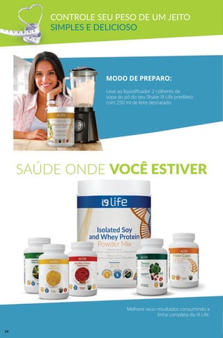 CONTROLE SEU PESO DE UM JEITO
SIMPLES E DELICIOSO
MODO DE PREPARO:
Leve ao liquidificador 2 colheres de
sopa do pó do seu Shake i9 Life predileto
com 250 ml de leite desnatado.
Melhore seus resultados consumindo a
linha completa da i9 Life.
SAÚDE ONDE VOCÊ ESTIVER
24
 