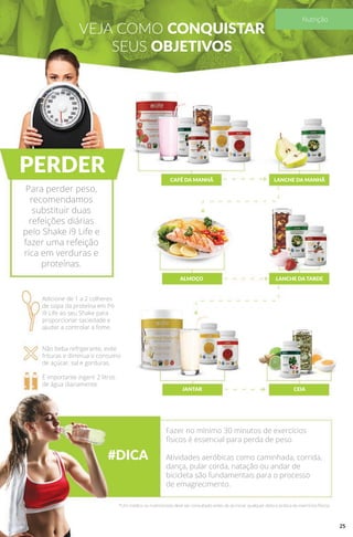 VEJA COMO CONQUISTAR
SEUS OBJETIVOS
PERDER
#DICA
CAFÉ DA MANHÃ
ALMOÇO
JANTAR
LANCHE DA MANHÃ
LANCHE DA TARDE
CEIA
Para perder peso,
recomendamos
substituir duas
refeições diárias
pelo Shake i9 Life e
fazer uma refeição
rica em verduras e
proteínas.
Adicione de 1 a 2 colheres
de sopa da proteína em Pó
i9 Life ao seu Shake para
proporcionar saciedade e
ajudar a controlar a fome.
Não beba refrigerante, evite
frituras e diminua o consumo
de açúcar, sal e gorduras.
É importante ingerir 2 litros
de água diariamente.
Fazer no mínimo 30 minutos de exercícios
físicos é essencial para perda de peso.
Atividades aeróbicas como caminhada, corrida,
dança, pular corda, natação ou andar de
bicicleta são fundamentais para o processo
de emagrecimento.
*Um médico ou nutricionista deve ser consultado antes de se iniciar qualquer dieta e prática de exercícios físicos.
25
Nutrição
 