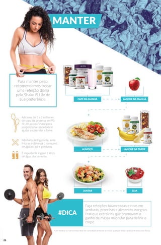 MANTER
#DICA
CAFÉ DA MANHÃ
ALMOÇO
JANTAR
LANCHE DA MANHÃ
LANCHE DA TARDE
CEIA
Para manter peso,
recomendamos trocar
uma refeição diária
pelo Shake i9 Life de
sua preferência.
Adicione de 1 a 2 colheres
de sopa da proteína em Pó
i9 Life ao seu Shake para
proporcionar saciedade e
ajudar a controlar a fome.
Não beba refrigerante, evite
frituras e diminua o consumo
de açúcar, sal e gorduras.
É importante ingerir 2 litros
de água diariamente.
Faça refeições balanceadas e ricas em
verduras, proteínas e alimentos integrais.
Pratique exercícios que promovem o
ganho de massa muscular para definir o
corpo.
*Um médico ou nutricionista deve ser consultado antes de se iniciar qualquer dieta e prática de exercícios físicos.
26
 