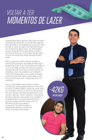 Quando Ednei Alves Santana notou que seu peso
o impedia de aproveitar um dia de lazer jogando
bola, percebeu a necessidade de mudar seu estilo
de vida. A rotina do supervisor administrativo já
era a mesma há alguns anos: má alimentação,
poucas horas de sono e para fechar a conta, o
estresse do dia a dia. “Você acaba não perceben-
do que sua saúde está sendo deixada de lado”,
relata.
Mas em agosto de 2016, Santana recebeu o
convite para participar do desafio de eliminação
de peso da i9 Life. E em um período de 83 dias, se
viu livre de 42kg, unindo uma nutrição saudável
e prática de exercícios físicos rotineiramente. Os
benefícios, claro, não poderiam ser melhores:
“Hoje tenho disposição e uma saúde renovada”,
conta entusiasmado. Agora, pode voltar a curtir
seus momentos de lazer e jogar bola com tran-
quilidade.
Entre as dificuldades do processo, Santana
acredita que, para qualquer pessoa, o mais difícil
é mudar os velhos hábitos: deixar de comer além
do necessário, diminuir o consumo das famosas
frituras e demais alimentos de baixo valor nutri-
cional e calóricas. Porém, ressalta a importância
de não mudar por conta própria seu cardápio.
É indispensável o acompanhamento de um
profissional para orientar sobre como se
alimentar de forma saudável. E
acrescenta: “Ter determinação e
vontade de melhorar a saúde não
é fácil, mas vale muito a pena!”.
28
 