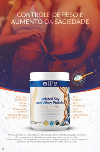 CONTROLE DE PESO E
AUMENTO DA SACIEDADE
CONTROLE DE PESO E
AUMENTO DA SACIEDADE
Alimento com alto teor de proteína isolada de soja e do soro do leite que ajuda a controlar a
fome, aumentar a sensação de saciedade e preservar a massa muscular.
Deve-se adicionar 1 a 2 colheres de sopa ao Shake i9 Life de sua preferência. Também pode ser
adicionada a outros alimentos como saladas de frutas, cereais e sucos.
Alto teor
biológico
Zero
lactose
Sabor
neutro
Zero
colesterol
Baixo valor
calórico
Sem
gordura
Proteína da soja
e do soro do leite
Não contém
glutén
34
 