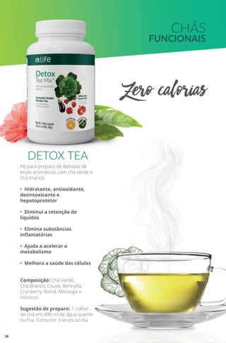 CHÁS
FUNCIONAIS
Zero calorias-
Pó para preparo de Bebidas de
ervas aromáticas com chá verde e
chá branco.
• Hidratante, antioxidante,
desintoxicante e
hepatoprotetor
• Diminui a retenção de
líquidos
• Elimina substâncias
inflamatórias
• Ajuda a acelerar o
metabolismo
• Melhora a saúde das células
Composição: Chá Verde,
Chá Branco, Couve, Berinjela,
Cranberry, Romã, Morango e
Hibiscus.
Sugestão de preparo: 1 colher
de chá em 400 ml de água quente
ou fria. Consumir 3 vezes ao dia.
DETOX TEA
36
 