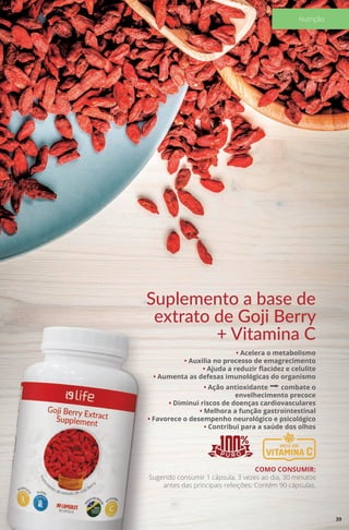 Suplemento a base de
extrato de Goji Berry
+ Vitamina C
• Acelera o metabolismo
• Auxilia no processo de emagrecimento
• Ajuda a reduzir flacidez e celulite
• Aumenta as defesas imunológicas do organismo
• Ação antioxidante a combate o
envelhecimento precoce
• Diminui riscos de doenças cardiovasculares
• Melhora a função gastrointestinal
• Favorece o desempenho neurológico e psicológico
• Contribui para a saúde dos olhos
COMO CONSUMIR:
Sugerido consumir 1 cápsula, 3 vezes ao dia, 30 minutos
antes das principais refeições. Contém 90 cápsulas.
39
Nutrição
 