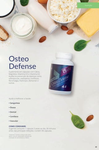 Osteo
DefenseSuplemento em cápsulas com Cálcio,
Magnésio, Vitamina D3 e Vitamina K2.
Auxilia na prevenção de doenças como
osteoporose, osteopenia, trombose,
fibromialgia, Parkinson, Alzheimer e
outras.
Ajuda a melhorar a Saúde:
• Sanguínea
• Óssea
• Dental
• Cardíaca
• Vascular
COMO CONSUMIR:
Sugerido consumir 1 cápsula 3 vezes ao dia, 30 minutos
antes das principais refeições. Contém 90 cápsulas.
*Gestantes, nutrizes e crianças até 3 anos
devem consumir este produto somente sob
orientação de nutricionista ou médico.
43
Nutrição
 