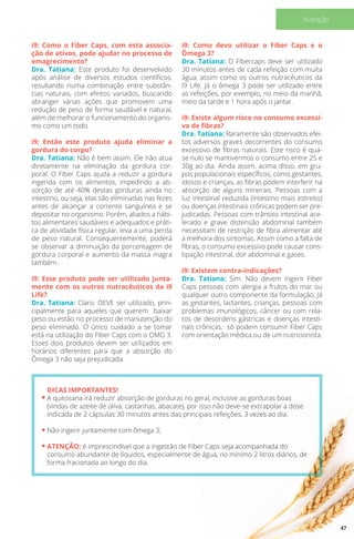 i9: Como o Fiber Caps, com esta associa-
ção de ativos, pode ajudar no processo de
emagrecimento?
Dra. Tatiana: Este produto foi desenvolvido
após análise de diversos estudos científicos,
resultando numa combinação entre substân-
cias naturais, com efeitos variados, buscando
abranger várias ações que promovem uma
redução de peso de forma saudável e natural,
além de melhorar o funcionamento do organis-
mo como um todo.
i9: Então este produto ajuda eliminar a
gordura do corpo?
Dra. Tatiana: Não é bem assim. Ele não atua
diretamente na eliminação da gordura cor-
poral. O Fiber Caps ajuda a reduzir a gordura
ingerida com os alimentos, impedindo a ab-
sorção de até 40% destas gorduras ainda no
intestino, ou seja, elas são eliminadas nas fezes
antes de alcançar a corrente sanguínea e se
depositar no organismo. Porém, aliados a hábi-
tos alimentares saudáveis e adequados e práti-
ca de atividade física regular, leva a uma perda
de peso natural. Consequentemente, poderá
se observar a diminuição da porcentagem de
gordura corporal e aumento da massa magra
também.
i9: Esse produto pode ser utilizado junta-
mente com os outros nutracêuticos da i9
Life?
Dra. Tatiana: Claro. DEVE ser utilizado, prin-
cipalmente para aqueles que querem baixar
peso ou estão no processo de manutenção do
peso eliminado. O único cuidado a se tomar
está na utilização do Fiber Caps com o OMG 3.
Esses dois produtos devem ser utilizados em
horários diferentes para que a absorção do
Ômega 3 não seja prejudicada.
i9: Como devo utilizar o Fiber Caps e o
Ômega 3?
Dra. Tatiana: O Fibercaps deve ser utilizado
30 minutos antes de cada refeição com muita
água, assim como os outros nutracêuticos da
I9 Life. Já o ômega 3 pode ser utilizado entre
as refeições, por exemplo, no meio da manhã,
meio da tarde e 1 hora após o jantar.
i9: Existe algum risco no consumo excessi-
vo de fibras?
Dra. Tatiana: Raramente são observados efei-
tos adversos graves decorrentes do consumo
excessivo de fibras naturais. Este risco é qua-
se nulo se mantivermos o consumo entre 25 e
30g ao dia. Ainda assim, acima disso, em gru-
pos populacionais específicos, como gestantes,
idosos e crianças, as fibras podem interferir na
absorção de alguns minerais. Pessoas com a
luz intestinal reduzida (intestino mais estreito)
ou doenças intestinais crônicas podem ser pre-
judicadas. Pessoas com trânsito intestinal ace-
lerado e grave distensão abdominal também
necessitam de restrição de fibra alimentar até
a melhora dos sintomas. Assim como a falta de
fibras, o consumo excessivo pode causar cons-
tipação intestinal, dor abdominal e gases.
i9: Existem contra-indicações?
Dra. Tatiana: Sim. Não devem ingerir Fiber
Caps pessoas com alergia a frutos do mar ou
qualquer outro componente da formulação; Já
as gestantes, lactantes, crianças, pessoas com
problemas imunológicos, câncer ou com rela-
tos de desordens gástricas e doenças intesti-
nais crônicas, só podem consumir Fiber Caps
com orientação médica ou de um nutricionista.
DICAS IMPORTANTES!
A quitosana irá reduzir absorção de gorduras no geral, inclusive as gorduras boas
(vindas de azeite de oliva, castanhas, abacate), por isso não deve-se extrapolar a dose
indicada de 2 cápsulas 30 minutos antes das principais refeições, 3 vezes ao dia.
Não ingerir juntamente com ômega 3;
ATENÇÃO: é imprescindível que a ingestão de Fiber Caps seja acompanhada do
consumo abundante de líquidos, especialmente de água, no mínimo 2 litros diários, de
forma fracionada ao longo do dia.
47
Nutrição
 