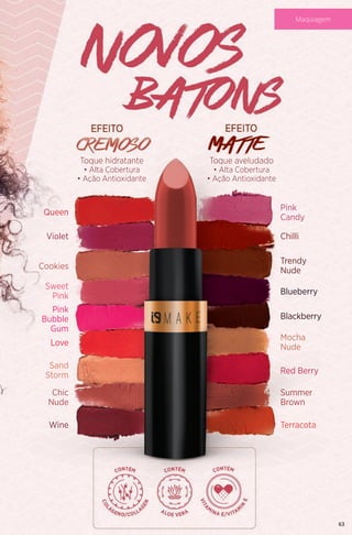 Toque hidratante
• Alta Cobertura
• Ação Antioxidante
Queen
Violet
Cookies
Sweet
Pink
Trendy
Nude
Pink
Candy
Mocha
Nude
Blackberry
Summer
Brown
Sand
Storm
Chic
Nude
Pink
Bubble
Gum
Love
Wine
Chilli
Blueberry
Red Berry
Terracota
Toque aveludado
• Alta Cobertura
• Ação Antioxidante
63
Maquiagem
 