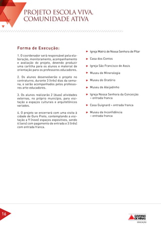 PROJETO ESCOLA VIVA,
         COMUNIDADE ATIVA



     Forma de Execução:
                                                    	   Igreja Matriz de Nossa Senhora de Pilar
     1. O coordenador será responsável pela ela-
     boração, monitoramento, acompanhamento         	   Casa dos Contos
     e avaliação do projeto, devendo produzir
     uma cartilha para os alunos e material de      	   Igreja São Francisco de Assis
     orientação para os professores educadores.
                                                    	   Museu de Mineralogia
     2. Os alunos desenvolverão o projeto no
     contraturno, durante 3 (três) dias da sema-    	   Museu do Oratório
     na, e serão acompanhados pelos professo-
     res arte-educadores.                           	   Museu de Aleijadinho

     3. Os alunos realizarão 2 (duas) atividades    	   Igreja Nossa Senhora da Conceição 	
     externas, no próprio município, para visi-     	   – entrada franca
     tação a espaços culturais e arquitetônicos
     variados.                                      	   Casa Guignard – entrada franca

     4. O projeto se encerrará com uma visita à     	   Museu da Inconfidência
     cidade de Ouro Preto, contemplando a visi-     	   – entrada franca
     tação a 9 (nove) espaços expositivos, sendo
     6 (seis) com pagamento de entrada e 3 (três)
     com entrada franca.

     	




16
 
