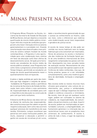 Minas Presente na Escola

    O Programa Minas Presente na Escola, ini-       dado o reconhecimento generalizado de que
    ciativa da Secretaria de Estado de Educação     o acesso ao conhecimento se mostra, cada
    de Minas Gerais, tem por objetivo a crescente   vez mais, como o diferencial que viabiliza
    qualificação do ensino médio público minei-     uma modernização social mais responsável
    ro por meio da criação de condições que pro-    e geradora de justiça social.
    piciem uma maior interação entre os setores
    governamentais e a sociedade civil. Visando     A escola do nosso tempo já não pode ser
    uma formação mais diversificada e mais pró-     contida nos muros habituais nem no tempo
    xima do cenário sempre mutável do mundo         habitual que a ela costumam ser reservados.
    contemporâneo, o Programa é uma oportu-         Horas de presença na escola e multiplica-
    nidade para uma colaboração mais coletiva       ção das instâncias de formação fazem par-
    em favor da educação como fator efetivo de      te de uma tendência internacional de êxito
    desenvolvimento social. Dirigido prioritaria-   largamente comprovada nos países com me-
    mente aos estudantes do ensino médio da         lhor desempenho nos mais variados testes
    escola pública estadual, esse Programa tem      de avaliação escolar. Necessitamos de uma
    como meta a progressiva universalização do      escola pública que não apenas supere as de-
    Tempo Integral, permitindo ao estudante um      ficiências de todos conhecidas, mas que, de
    tempo de escola quantitativamente maior e       forma proativa, possa vir a ser refundada,
    qualitativamente mais enriquecido.              simultaneamente, como uma instância gera-
                                                    dora de identidade, formação e empregabi-
    A plena e rápida acolhida por parte dos mem-    lidade.
    bros que hoje integram o conjunto de sócios-
    -fundadores do Programa atesta a pertinência    Nas escolas estão os nossos recursos mais
    da iniciativa da Secretaria de Estado de Edu-   eficazes para propiciar uma cultura de co-
    cação, bem como reflete o novo sentimento       nhecimento, paz, justiça e solidariedade,
    de responsabilidade da sociedade para com       capaz de opor o diálogo respeitoso da diver-
    a importância da educação na construção do      sidade à violência crescente e intimidante.
    país com que tanto sonhamos.                    Na escola, mais do que em qualquer outro
                                                    lugar, podem ser cultivados os valores da
    O Governo de Minas Gerais não deve nem vai      cidadania, da responsabilidade, da comuni-
    se afastar de nenhuma das responsabilida-       dade e do pertencimento a um ideal. A partir
    des constitucionais que lhe cabem no que diz    da escola, podem ser multiplicadas as opor-
    respeito à educação, bem como não ocorrerá      tunidades culturais, a empregabilidade, um
    qualquer processo de transferência de suas      humanismo generoso e a interação das ca-
    tarefas. Entretanto, cumpre reconhecer que      racterísticas locais com os propósitos mais
    parcerias com outas instituições podem, em      universais do conhecimento. A escola é,
    muito, alavancar a educação e permitir o        antes de tudo o mais, o lugar da esperança
    ganho em escala de iniciativas já em curso,     combativa.




2
 