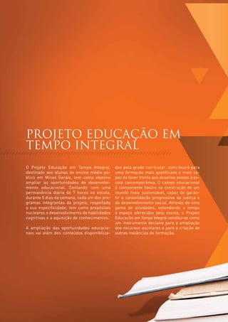 PROJETO EDUCAÇÃO EM
     TEMPO INTEGRAL
     O Projeto Educação em Tempo Integral,        dos pela grade curricular: contribuirá para
     destinado aos alunos do ensino médio pú-     uma formação mais qualificada e mais ca-
     blico em Minas Gerais, tem como objetivo     paz de fazer frente aos desafios postos à es-
     ampliar as oportunidades de desenvolvi-      cola contemporânea. O campo educacional
     mento educacional. Contando com uma          é componente básico na construção de um
     permanência diária de 7 horas na escola,     mundo mais sustentável, capaz de garan-
     durante 5 dias da semana, cada um dos pro-   tir a consolidação progressiva da justiça e
     gramas integrantes do projeto, respeitada    do desenvolvimento social. Através de uma
     a sua especificidade, tem como propósitos    gama de atividades, estendendo o tempo
     nucleares o desenvolvimento de habilidades   e espaço oferecidos pela escola, o Projeto
     cognitivas e a aquisição de conhecimentos.   Educação em Tempo Integral constitui-se como
                                                  um instrumento decisivo para a ampliação
     A ampliação das oportunidades educacio-      dos recursos escolares e para a criação de
     nais vai além dos conteúdos disponibiliza-   outras instâncias de formação.




20
 