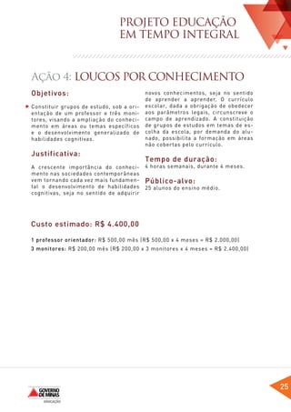 PROJETO EDUCAÇÃO
                               EM TEMPO INTEGRAL


Ação 4: LOUCOS POR CONHECIMENTO
Objetivos:                                novos conhecimentos, seja no sentido
                                          de aprender a aprender. O currículo
Constituir grupos de estudo, sob a ori-   escolar, dada a obrigação de obedecer
entação de um professor e três moni-      aos parâmetros legais, circunscreve o
tores, visando a ampliação do conheci-    campo de aprendizado. A constituição
mento em áreas ou temas específicos       de grupos de estudos em temas de es-
e o desenvolvimento generalizado de       colha da escola, por demanda do alu-
habilidades cognitivas.                   nado, possibilita a formação em áreas
                                          não cobertas pelo currículo.
Justificativa:
                                          Tempo de duração:
A crescente importância do conheci-       4 horas semanais, durante 4 meses.
mento nas sociedades contemporâneas
vem tornando cada vez mais fundamen-      Público-alvo:
tal o desenvolvimento de habilidades      25 alunos do ensino médio.
cognitivas, seja no sentido de adquirir




Custo estimado: R$ 4.400,00

1 professor orientador: R$ 500,00 mês (R$ 500,00 x 4 meses = R$ 2.000,00)
3 monitores: R$ 200,00 mês (R$ 200,00 x 3 monitores x 4 meses = R$ 2.400,00)




                                                                                  25
 