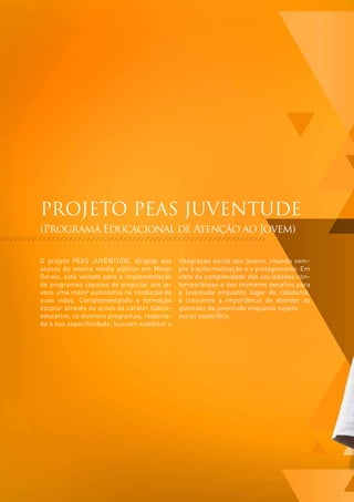 PROJETO PEAS JUVENTUDE
(Programa Educacional de Atenção ao Jovem)

O projeto PEAS JUVENTUDE, dirigido aos         integração social dos jovens, visando sem-
alunos do ensino médio público em Minas        pre à autorrealização e o protagonismo. Em
Gerais, está voltado para a implementação      vista da complexidade das sociedades con-
de programas capazes de propiciar aos jo-      temporâneas e dos inúmeros desafios para
vens uma maior autonomia na condução de        a juventude enquanto lugar de cidadania,
suas vidas. Complementando a formação          é crescente a importância de abordar as
escolar através de ações de caráter lúdico-    questões da juventude enquanto sujeito
educativo, os diversos programas, respeita-    social específico.
da a sua especificidade, buscam viabilizar a
 