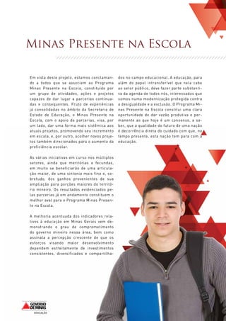Minas Presente na Escola

Em vista deste projeto, estamos conclaman-      dos no campo educacional. A educação, para
do a todos que se associem ao Programa          além do papel intransferível que nela cabe
Minas Presente na Escola, constituído por       ao setor público, deve fazer parte substanti-
um grupo de atividades, ações e projetos        va da agenda de todos nós, interessados que
capazes de dar lugar a parcerias continua-      somos numa modernização protegida contra
das e consequentes. Fruto de experiências       a desigualdade e a exclusão. O Programa Mi-
já consolidadas no âmbito da Secretaria de      nas Presente na Escola constitui uma clara
Estado de Educação, o Minas Presente na         oportunidade de dar vazão produtiva e per-
Escola, com o apoio de parcerias, visa, por     manente ao que hoje é um consenso, a sa-
um lado, dar uma forma mais sistêmica aos       ber, que a qualidade do futuro de uma nação
atuais projetos, promovendo seu incremento      é decorrência direta do cuidado com que, no
em escala, e, por outro, acolher novos proje-   tempo presente, esta nação tem para com a
tos também direcionados para o aumento da       educação.
proficiência escolar.

As várias iniciativas em curso nos múltiplos
setores, ainda que meritórias e fecundas,
em muito se beneficiarão de uma articula-
ção maior, de uma sintonia mais fina e, so-
bretudo, dos ganhos provenientes de sua
ampliação para porções maiores do territó-
rio mineiro. Os resultados evidenciados pe-
las parcerias já em andamento constituem o
melhor aval para o Programa Minas Presen-
te na Escola.

A melhoria acentuada dos indicadores rela-
tivos à educação em Minas Gerais vem de-
monstrando o grau de comprometimento
do governo mineiro nessa área, bem como
assinala a percepção crescente de que os
esforços visando maior desenvolvimento
dependem estreitamente de investimentos
consistentes, diversificados e compartilha-




                                                                                                3
 