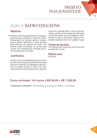 PROJETO
                                                PEAS JUVENTUDE


Ação 2: RÁDIO EDUCATIVA
Objetivos:                                      influenciar, podendo levar o ensino aos edu-
                                                candos, através da tecnologia da informação
Ministrar oficinas preparatórias de linguagem   e da comunicação, como estratégia de inter-
específica para produção e leitura de textos,   câmbio na qual a informação chega ao inte-
transposição de diversos gêneros textuais       ressado a qualquer hora e em qualquer lugar.
para o gênero radiofônico e aulas práticas
para manuseio de arquivos em áudio. Tais        Tempo de duração:
oficinas serão ministradas em escolas que       12 encontros de 4 horas, por turno (3 turnos),
contam com infraestrutura instalada para o      ao longo de 4 meses.
funcionamento de uma rádio.
                                                Público-alvo:
Justificativa:                                  30 alunos.

O rádio, como uma abordagem para o ensino,
permite a construção do conhecimento e pode
provocar mudanças no paradigma educacio-
nal no contexto escolar. O rádio é um meio
importante de transformação social, capaz de




Custo estimado: 144 horas x R$ 50,00 = R$ 7.200,00

1 professor orientador: 12 encontros x 3 turnos x 4 horas = 144 horas.




                                                                                                 31
 