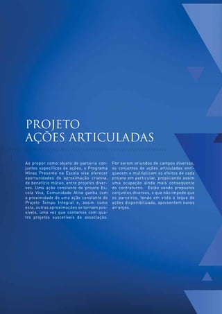 PROJETO
     AÇÕES ARTICULADAS

     Ao propor como objeto de parceria con-      Por serem oriundos de campos diversos,
     juntos específicos de ações, o Programa     os conjuntos de ações articuladas enri-
     Minas Presente na Escola visa oferecer      quecem e multiplicam os efeitos de cada
     oportunidades de aproximação criativa,      projeto em particular, propiciando assim
     de benefício mútuo, entre projetos diver-   uma ocupação ainda mais consequente
     sos. Uma ação constante do projeto Es-      do contraturno. Estão sendo propostos
     cola Viva, Comunidade Ativa ganha com       conjuntos diversos, o que não impede que
     a proximidade de uma ação constante do      os parceiros, tendo em vista o leque de
     Projeto Tempo Integral e, assim como        ações disponibilizado, apresentem novos
     esta, outras aproximações se tornam pos-    arranjos.
     síveis, uma vez que contamos com qua-
     tro projetos suscetíveis de associação.




32
 