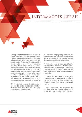 Informações Gerais




O Programa Minas Presente na Escola,       2º - Parcerias em projetos já em curso, ora
tendo em vista a consecução de parce-      desenvolvidos com parceiros, com claro po-
rias solidamente construídas, disponi-     tencial de ampliação, através de transfe-
biliza uma série de projetos, todos vol-   rência de tecnologias bem-sucedidas.
tados para a formação dos estudantes
no contraturno e nos fins de semana,       3º - Parcerias em projetos disponibilizados
por meio da interação entre os setores     pela Secretaria de Estado de Educação e
envolvidos com a educação. Os proje-       aprovados pelo Escritório de Captação do
tos suscetíveis de parceria têm claro      Programa Minas Presente na Escola, se-
potencial de qualificação e constituem     diado na Assessoria de Gestão Estratégia
instrumentos que, aliados à formação       e Inovação.
regular, contribuirão, em muito, para
a consecução de novos patamares no         4º - Parcerias decorrentes de projetos
ensino médio em Minas Gerais. São as       apresentados ao Escritório de Capta-
seguintes as oportunidades de parceria:    ção do Programa Minas Presente na
                                           Escola e aprovados para desenvolvi-
1º - Parcerias em projetos já em cur-      mento.
so, ora de exclusiva responsabilidade
da Secretaria de Estado de Educação,       As ações constantes do Programa Mi-
com eficácia comprovada.                   nas Presente na Escola, depositadas
                                           na carteira de Projetos do Escritório




                                                                                         5
 