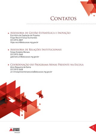 Contatos

Assessoria de Gestão Estratégica e Inovação
Escritório de Captação de Projetos
Filipe Recch França Guimarães
(31) 3915-3827
filipe.recch@educacao.mg.gov.br


Assessoria de Relações Institucionais
Felipe Estabile Moraes
(31) 3915-3660
gabinete.ari@educacao.mg.gov.br



Coordenação do Programa Minas Presente na Escola
Alice Nogueira da Gama
(31) 3915-3658
ari.minaspresentenaescola@educacao.mg.gov.br




                                                     7
 