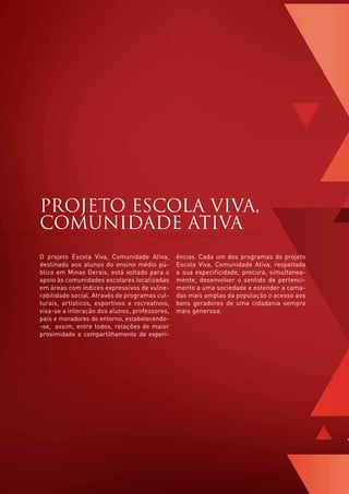 PROJETO ESCOLA VIVA,
    COMUNIDADE ATIVA
    O projeto Escola Viva, Comunidade Ativa,        ências. Cada um dos programas do projeto
    destinado aos alunos do ensino médio pú-        Escola Viva, Comunidade Ativa, respeitada
    blico em Minas Gerais, está voltado para o      a sua especificidade, procura, simultanea-
    apoio às comunidades escolares localizadas      mente, desenvolver o sentido de pertenci-
    em áreas com índices expressivos de vulne-      mento a uma sociedade e estender a cama-
    rabilidade social. Através de programas cul-    das mais amplas da população o acesso aos
    turais, artísticos, esportivos e recreativos,   bens geradores de uma cidadania sempre
    visa-se a interação dos alunos, professores,    mais generosa.
    pais e moradores do entorno, estabelecendo-
    -se, assim, entre todos, relações de maior
    proximidade e compartilhamento de experi-




8
 