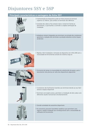 12 Disjuntores 5SX, 5SL, 5SY e 5SP
Disjuntores 5SY e 5SP
Principais características e vantagens da linha 5SY
• A alimentação do dispositivo pode ser feita através do terminal
superior ou inferior, pois ambos os terminais são idênticos
• Conexão dos cabos e fios sempre clara e visível em frente ao
barramento, o que facilita o controle e a rápida verificação da
instalação
• Isoladores móveis integrados aos terminais na entrada dos condutores
garantem a isolação dos terminais e proteção absoluta contra toques
acidentais
• Rápida e fácil instalação e remoção do dispositivo em trilho DIN sem a
necessidade de ferramentas através do sistema snap-on
• Economia de tempo na necessidade de substituição de peças, pois o
barramento não precisa ser solto dos dispositivos adjacentes
• Condutores são facilmente inseridos aos terminais devido ao seu fácil
acesso e espaço disponível
• Terminais com duplo acesso, permitem a instalação de dois cabos com
diferentes seções transversais simultaneamente
• Grande variedade de acessórios disponíveis
• Os acessórios possuem braceletes metálicos que permitem uma
segura e rápida instalação aos minidisjuntores sem a necessidade de
utilização de ferramentas
 