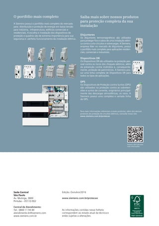 Acesse o QR Code para
mais informações.
O portfólio mais completo
A Siemens possui o portfólio mais completo do mercado
para distribuição e proteção de energia em baixa tensão
para indústria, infraestrutura, edifícios comerciais e
residenciais. A escolha e instalação dos dispositivos de
proteção e quadros são de extrema importância para sua
segurança e perfeito funcionamento da instalação elétrica.
Saiba mais sobre nossos produtos
para proteção completa da sua
instalação
Para mais informações referentes a esses produtos, além dos demais
produtos de proteção de circuitos elétricos, consulte nosso site:
www.siemens.com.br/protecao
Disjuntores
Os disjuntores termomagnéticos são utilizados
para proteger ﬁos e cabos de uma instalação elétri-
ca contra curto-circuitos e sobrecargas. A Siemens,
empresa líder no mercado de disjuntores, possui
o portfólio mais completo para aplicações residen-
ciais, comerciais e industriais.
Dispositivos DR
Os Dispositivos DR são utilizados na proteção pes-
soal contra os riscos dos choques elétricos, além
da prevenção contra incêndios e, consequente-
mente, proteção de patrimônios. A Siemens pos-
sui uma linha completa de Dispositivos DR para
todos os tipos de aplicações.
DPS
Os Dispositivos de Proteção contra Surtos (DPS)
são utilizados na proteção contra as sobreten-
sões e surtos de corrente, originários principal-
mente das descargas atmosféricas, os raios. A
Siemens possui uma completa e variada linha
de DPS.
Sede Central
São Paulo
Av. Mutinga, 3800
Pirituba – 05110-902
Central de Atendimento:
Tel.: 0800 11 94 84
atendimento.br@siemens.com
www.siemens.com.br
Edição: Outubro/2016
www.siemens.com.br/protecao
As informações contidas nesse folheto
correspondem ao estado atual da técnica e
estão sujeitas a alterações.
 