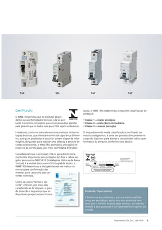 3
Disjuntores 5SX, 5SL, 5SY e 5SP
Portanto, fique atento!
E lembre-se que a Siemens, por sua tradicional lide-
rança em tecnologia, aplica aos seus produtos bem
mais que o mínimo exigido pelas normas, garantindo
sempre a alta qualidade e um desempenho superior ao
exigido.
5SX 5SL 5SY 5SP
Certificação
O INMETRO certifica que os produtos atuam
dentro das conformidades técnicas e da lei, por-
tanto é o mínimo necessário que um produto deve atender
para garantir que os dados nele prescritos sejam verdadeiros.
Entretanto, como no mercado existem produtos de tecno-
logias distintas, que oferecem níveis de segurança diferen-
tes, aos quais projetistas e usuários devem dispor de infor-
mações adequadas para realizar uma seleção e decisão de
compra consciente, o INMETRO promoveu alterações no
processo de certificação, por meio da Portaria 348/2007.
Considerando que o principal critério para dimensiona-
mento dos disjuntores para proteção dos fios e cabos exi-
gidos pela norma NBR 5410 (Instalações Elétricas de Baixa
Tensão) é a análise das curvas I²t (Integral de Joule), o
INMETRO determinou a obrigatoriedade de realizar os
ensaios para confirmação das
mesmas para cada uma das cor-
rentes nominais.
Como as curvas “tempo x cor-
rente” refletem, por meio das
características de disparo, o grau
de proteção e segurança que os
disjuntores proporcionam à insta-
lação, o INMETRO estabeleceu a seguinte classificação de
proteção:
• Classe 1 = maior proteção
• Classe 2 = proteção intermediária
• Classe 3 = menor proteção
O enquadramento nesta classificação é verificado por
ensaios obrigatórios, e deve ser gravado diretamente no
corpo do disjuntor para alertar o consumidor sobre a per-
formance do produto, conforme selo abaixo:
Segurança
Maior
proteção
Classe 1
Aplicável em circuitos indutivos
conforme curva de atuação.
O posicionamento
da seta indica a
classificação do produto
Classe 2 Classe 3
Menor
proteção
 