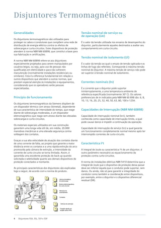 4 Disjuntores 5SX, 5SL, 5SY e 5SP
Generalidades
Os disjuntores termomagnéticos são utilizados para
proteger os cabos e condutores que compõem uma rede de
distribuição de energia elétrica contra os efeitos de
sobrecargas e curto-circuitos. Estes dispositivos de proteção
atendem à norma NBR NM 60898, que constitui a base para
sua fabricação e certificações.
A norma NBR NM 60898 refere-se aos disjuntores
especialmente projetados para serem manipulados por
usuários leigos, ou seja, para uso de pessoas não
qualificadas em eletricidade e para não sofrerem
manutenção (normalmente instalações residenciais ou
similares). Esta é a diferença fundamental em relação a
outros dispositivos que atendem a outras normas, que
prestam especial atenção às instalações e equipamentos,
considerando que os operadores serão pessoas
especializadas.
Princípio de funcionamento
Os disjuntores termomagnéticos da Siemens dispõem de
um disparador térmico com atraso (bimetal), dependente
de sua característica de intensidade do tempo, que reage
diante de sobrecargas moderadas, e um disparador
eletromagnético que reage sem atraso diante das elevadas
sobrecargas e curto-circuitos.
Os materiais especiais utilizados em sua construção
garantem uma longa vida útil de, em média, 20.000
manobras mecânicas e uma elevada segurança contra
soldagem dos contatos.
Graças a sua alta velocidade de atuação dos contatos diante
de uma corrente de falta, ao projeto que garante a maior
distância entre os contatos e a uma rápida extinção do arco
promovida pela câmara de extinção, a intensidade da
corrente de curto-circuito se torna limitada. Assim, é
garantida uma excelente proteção de back-up quando
solicitada e seletividade quanto aos demais dispositivos de
proteção conectados a montante.
As principais características dos disjuntores são explicadas
logo a seguir, de acordo com a norma do produto.
Tensão nominal de serviço ou
de operação (Ue)
É o valor da tensão utilizada nos ensaios de desempenho do
disjuntor, particularmente aqueles destinados a avaliar seu
comportamento em curto-circuito.
Tensão nominal de isolamento (Ui)
É o valor da tensão ao qual o ensaio de tensão aplicada e as
linhas de fuga são referidos. Corresponde à máxima tensão
nominal do disjuntor. A máxima tensão de serviço não pode
ser superior à tensão nominal de isolamento.
Correntes nominais (In)
É a corrente que o disjuntor pode suportar
ininterruptamente, a uma temperatura ambiente de
referência especificada (normalmente 30ºᵒC). Os valores
preferenciais de In indicados pela NBR NM 60 898 são: 6, 8,
10, 13, 16, 20, 25, 32, 40, 50, 63, 80, 100 e 125A.
Capacidades de Interrupção (NBR NM 60898)
Capacidade de interrupção nominal (Icn), também
conhecida como capacidade de interrupção limite, a qual
pode causar danos e impedir a continuação da operação.
Capacidade de interrupção de serviço (Ics) a qual garante
um funcionamento completamente normal mesmo após ter
interrompido correntes de curto-circuito.
Característica I²t
A integral de Joule ou característica I²t de um disjuntor, é
outro parâmetro necessário ao equacionamento da
proteção contra curto-circuitos.
A norma de instalações elétricas NBR 5410 determina que a
integral de Joule que o dispositivo de proteção deixa passar
deve ser inferior àquela que o condutor pode suportar, sem
danos. Ou ainda, não só para garantir a integridade do
condutor como também a coordenação entre dispositivos,
por exemplo, entre o disjuntor e o dispositivo diferencial
residual (DR).
Disjuntores Termomagnéticos
1 3 5
2 4 6
1 Lâmina bimetálica
de sobrecarga
2 Bobina eletromagnética
de curto-circuito
3 Manopla de
acionamento
4 Contatos
5 Câmara de extinção
6 Fixação rápida por
engate sobre trilho
 