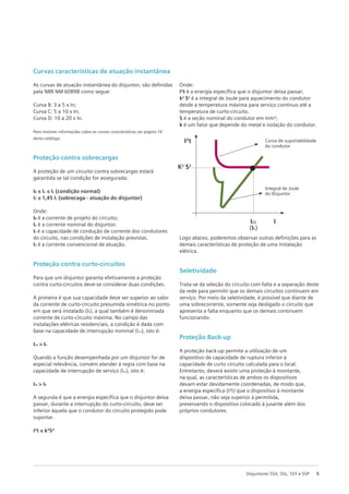 5
Disjuntores 5SX, 5SL, 5SY e 5SP
Curvas características de atuação instantânea
As curvas de atuação instantânea do disjuntor, são definidas
pela NBR NM 60898 como segue:
Curva B: 3 a 5 x In;
Curva C: 5 a 10 x In;
Curva D: 10 a 20 x In.
Para maiores informações sobre as curvas características ver pagina 16
deste catálogo.
Proteção contra sobrecargas
A proteção de um circuito contra sobrecargas estará
garantida se tal condição for assegurada:
IB ≤ In ≤ Iz (condição normal)
I2 ≤ 1,45 Iz (sobrecaga - atuação do disjuntor)
Onde:
IB é a corrente de projeto do circuito;
In é a corrente nominal do disjuntor;
Iz é a capacidade de condução de corrente dos condutores
do circuito, nas condições de instalação previstas.
I2 é a corrente convencional de atuação.
Proteção contra curto-circuitos
Para que um disjuntor garanta efetivamente a proteção
contra curto-circuitos deve-se considerar duas condições.
A primeira é que sua capacidade deve ser superior ao valor
da corrente de curto-circuito presumida simétrica no ponto
em que será instalado (Ik), a qual também é denominada
corrente de curto-circuito máxima. No campo das
instalações elétricas residenciais, a condição é dada com
base na capacidade de interrupção nominal (Icn), isto é:
Icn > Ik
Quando a função desempenhada por um disjuntor for de
especial relevância, convém atender à regra com base na
capacidade de interrupção de serviço (Ics), isto é:
Ics > Ik
A segunda é que a energia específica que o disjuntor deixa
passar, durante a interrupção do curto-circuito, deve ser
inferior àquela que o condutor do circuito protegido pode
suportar.
I²t ≤ k²S²
Onde:
I²t é a energia específica que o disjuntor deixa passar;
k2
S2
é a integral de Joule para aquecimento do condutor
desde a temperatura máxima para serviço contínuo até a
temperatura de curto-circuito.
S é a seção nominal do condutor em mm²;
k é um fator que depende do metal e isolação do condutor.
Logo abaixo, poderemos observar outras definições para as
demais características de proteção de uma instalação
elétrica.
Seletividade
Trata-se da seleção do circuito com falta e a separação deste
da rede para permitir que os demais circuitos continuem em
serviço. Por meio da seletividade, é possível que diante de
uma sobrecorrente, somente seja desligado o circuito que
apresenta a falta enquanto que os demais continuem
funcionando.
Proteção Back-up
A proteção back-up permite a utilização de um
dispositivo de capacidade de ruptura inferior à
capacidade de curto circuito calculada para o local.
Entretanto, deverá existir uma proteção à montante,
na qual, as características de ambos os dispositivos
devam estar devidamente coordenadas, de modo que,
a energia especifica (I²t) que o dispositivo à montante
deixa passar, não seja superior à permitida,
preservando o dispositivo colocado à jusante além dos
próprios condutores.
I²t Curva de suportabilidade
do condutor
Integral de Joule
do Disjuntor
K2
S2
ICC
(Ik)
I
 