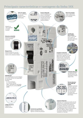 7
Principais características e vantagens da linha 5SX
Certificação
Selo Inmetro.
Porém, construído
para superar os
requisitos solicitados
por este órgão.
Nível de proteção
classe I, garantindo
maior proteção para
sua instalação.
Complexo industrial
A liderança do mercado de
disjuntores é apoiada na maior
fábrica de produtos de baixa
tensão do país, empregando
centenas de pessoas em suas
linhas de produção.
Produção Nacional
Os disjuntores IEC/
DIN da Siemens são
produzidos no Brasil
desde 1975.
Controle de qualidade
Registro individual do lote e
rigoroso controle de produção.
Selo de origem
É o seu certificado
de garantia
Siemens contra
falsificações.
Código de barras
Impresso no
próprio produto.
Disparo livre
Garante atuação em caso de
curtos circuitos e sobrecargas,
mesmo com a alavanca travada.
Identificação
Fácil identificação da curva de disparo,
da corrente nominal e da capacidade
de interrupção.
Exemplo:
C - curva de disparo
20 - corrente nominal
3000 - capacidade de interrupção
de acordo com a norma NBR NM
60898
Normas técnicas
atuais NBR NM
60898
Adequado à proteção
dos fios e cabos em
mm2
normalizados e
produzidos no Bra-
sil, e ao manuseio
do usuário sem
formação técnica em
eletricidade.
Corpo do disjuntor
Fabricado com material termofixo de alta
performance e estabilidade dimensional
perante as variações de temperatura
e umidade, garantindo maior precisão
no disparo ao longo da vida útil e alta
suportabilidade contra os efeitos danosos
dos arcos elétricos. Muito superior
às carcaças injetadas em plásticos
existentes no mercado.
Alavanca embutida
Garantia de proteção
contra manobras
acidentais.
Torque adequado
Único da categoria que
possui a informação
do torque aplicável nos
terminais de entrada
e saída impresso no
corpo do produto.
Respeito ao
meio ambiente
e à saúde
humana.
 
